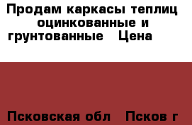 Продам каркасы теплиц оцинкованные и грунтованные › Цена ­ 7 500 - Псковская обл., Псков г. Сад и огород » Теплицы   